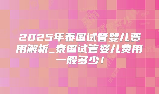 2025年泰国试管婴儿费用解析_泰国试管婴儿费用一般多少!