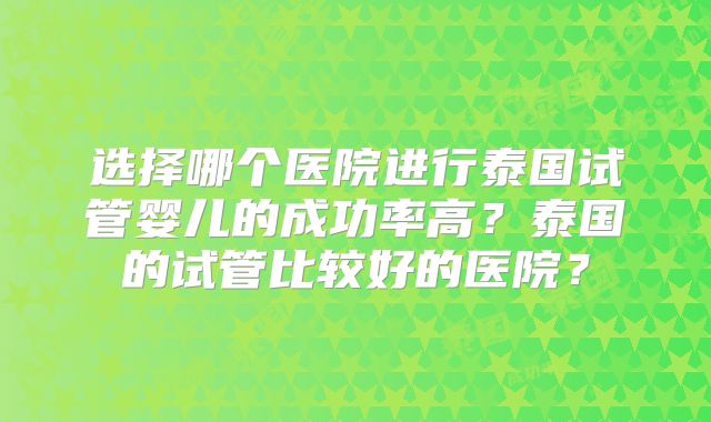 选择哪个医院进行泰国试管婴儿的成功率高？泰国的试管比较好的医院？