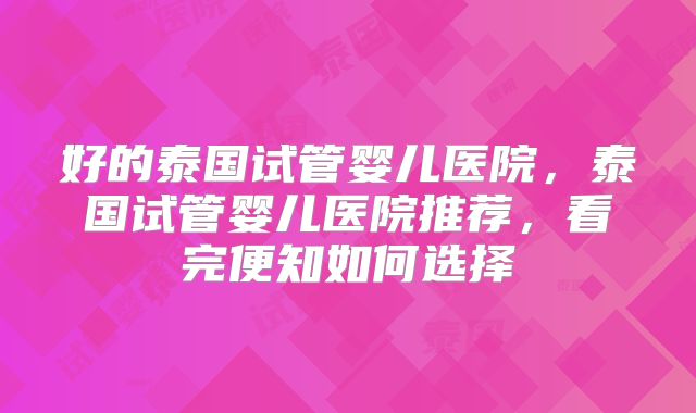 好的泰国试管婴儿医院,泰国试管婴儿医院推荐,看完便知如何选择
