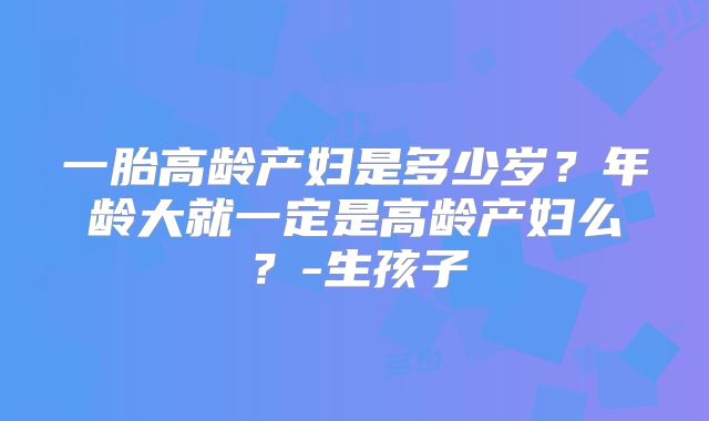 一胎高龄产妇是多少岁？年龄大就一定是高龄产妇么？-生孩子