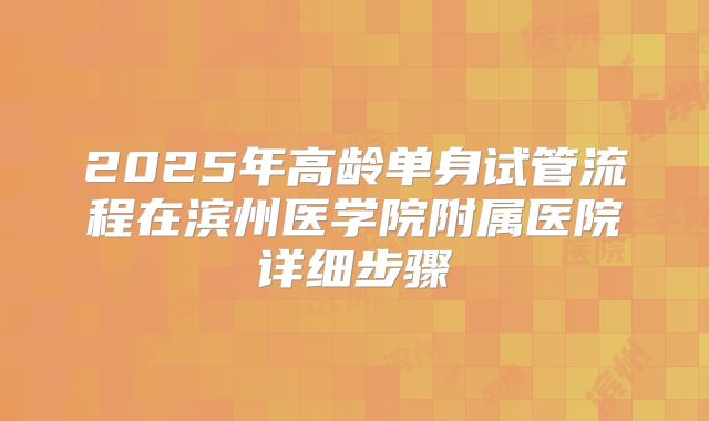 2025年高龄单身试管流程在滨州医学院附属医院详细步骤