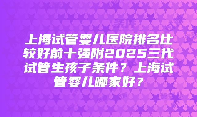 上海试管婴儿医院排名比较好前十强附2025三代试管生孩子条件?上海试管婴儿哪家好?