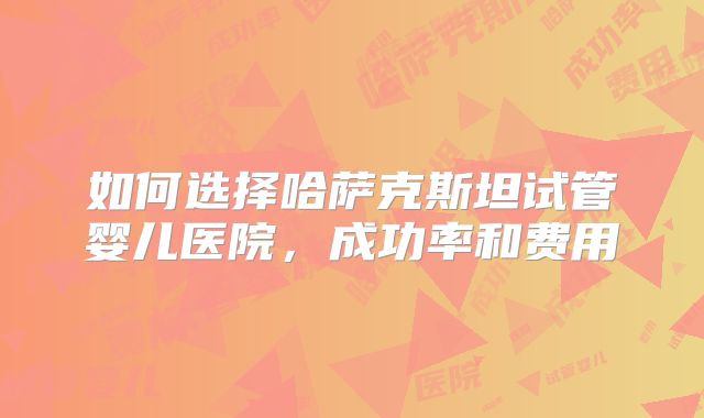 如何选择哈萨克斯坦试管婴儿医院，成功率和费用