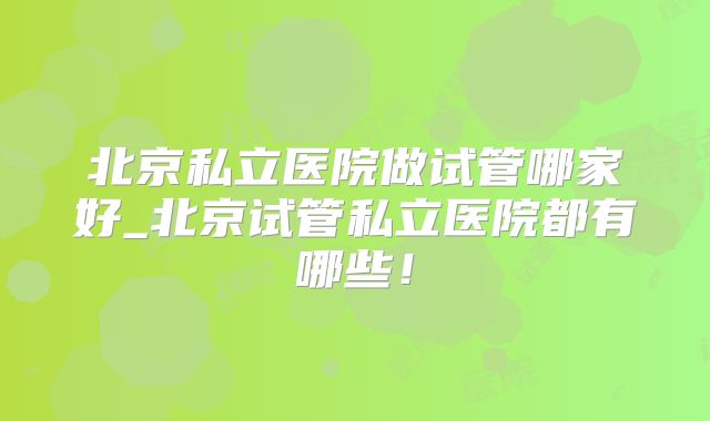 北京私立医院做试管哪家好_北京试管私立医院都有哪些！