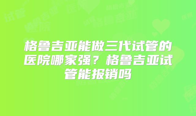 格鲁吉亚能做三代试管的医院哪家强?格鲁吉亚试管能报销吗