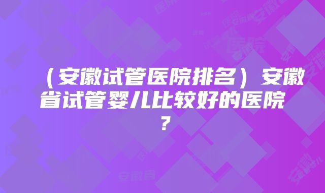 （安徽试管医院排名）安徽省试管婴儿比较好的医院？