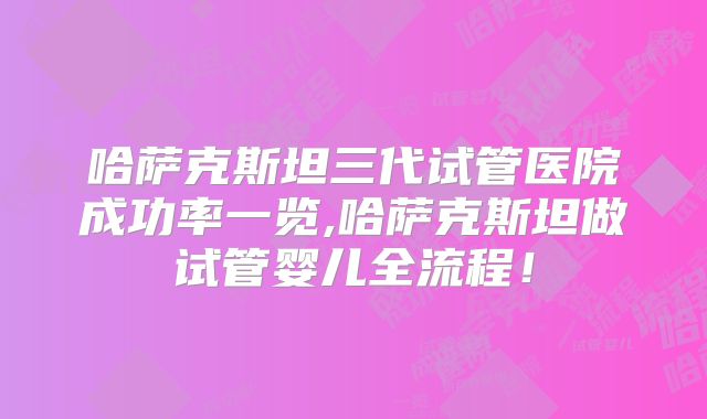 哈萨克斯坦三代试管医院成功率一览,哈萨克斯坦做试管婴儿全流程！