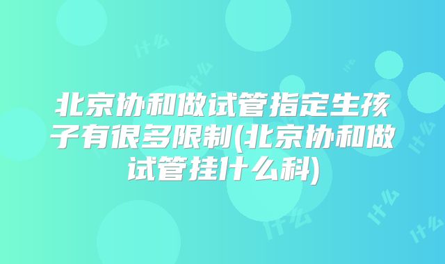 北京协和做试管指定生孩子有很多限制(北京协和做试管挂什么科)
