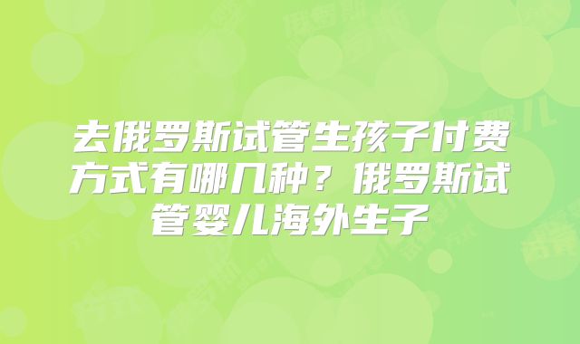 去俄罗斯试管生孩子付费方式有哪几种？俄罗斯试管婴儿海外生子