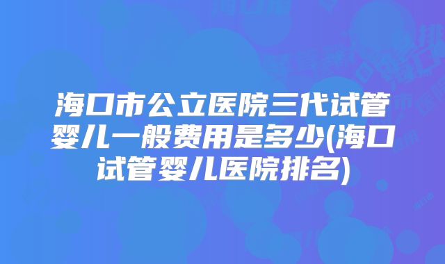 海口市公立医院三代试管婴儿一般费用是多少(海口试管婴儿医院排名)