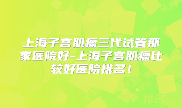 上海子宫肌瘤三代试管那家医院好-上海子宫肌瘤比较好医院排名！