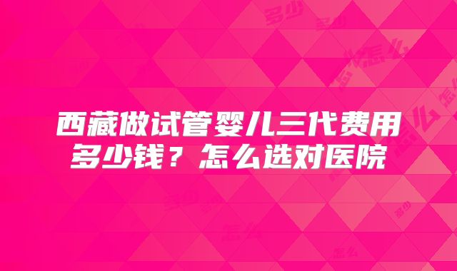 西藏做试管婴儿三代费用多少钱？怎么选对医院