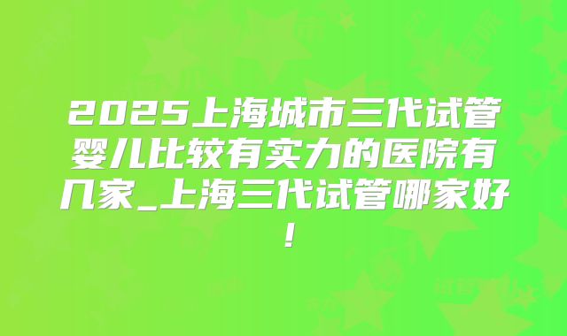 2025上海城市三代试管婴儿比较有实力的医院有几家_上海三代试管哪家好！