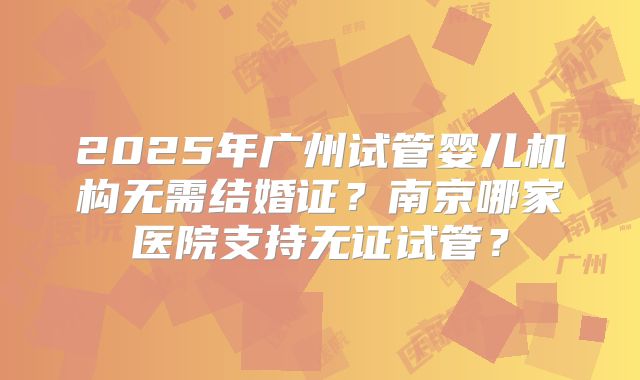 2025年广州试管婴儿机构无需结婚证？南京哪家医院支持无证试管？