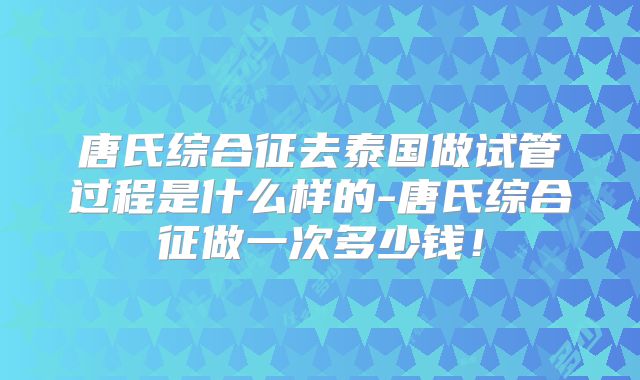 唐氏综合征去泰国做试管过程是什么样的-唐氏综合征做一次多少钱！