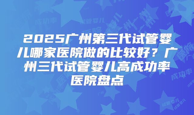 2025广州第三代试管婴儿哪家医院做的比较好？广州三代试管婴儿高成功率医院盘点