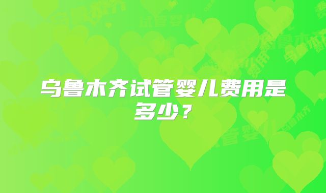 乌鲁木齐试管婴儿费用是多少？