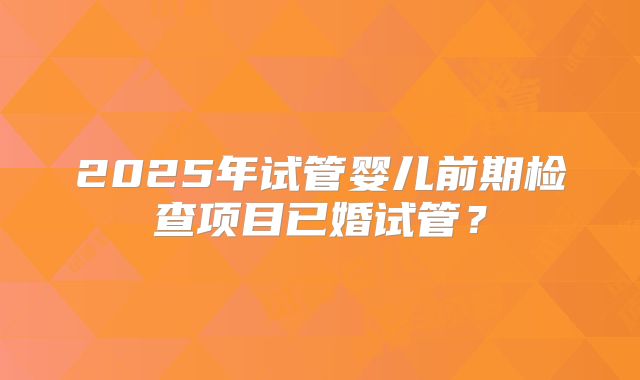 2025年试管婴儿前期检查项目已婚试管?