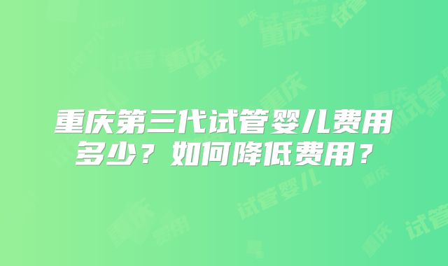 重庆第三代试管婴儿费用多少？如何降低费用？