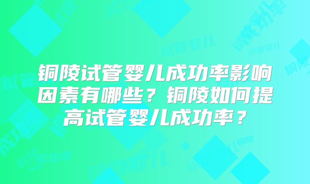 铜陵试管婴儿成功率影响因素有哪些？铜陵如何提高试管婴儿成功率？