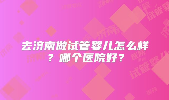 去济南做试管婴儿怎么样？哪个医院好？
