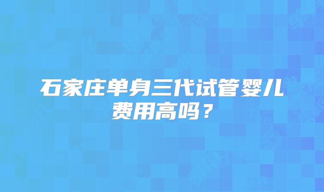 石家庄单身三代试管婴儿费用高吗?