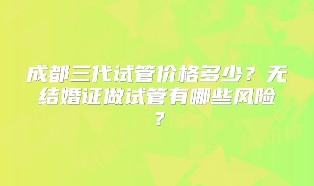 成都三代试管价格多少？无结婚证做试管有哪些风险？