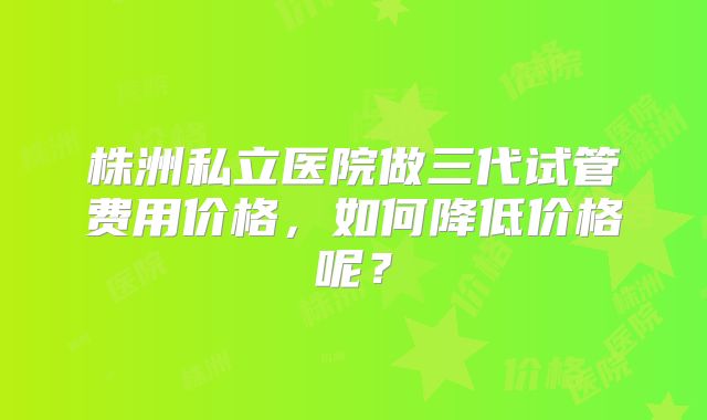 株洲私立医院做三代试管费用价格，如何降低价格呢？