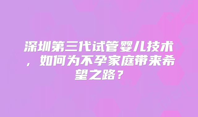 深圳第三代试管婴儿技术，如何为不孕家庭带来希望之路？