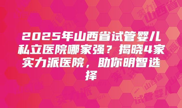 2025年山西省试管婴儿私立医院哪家强？揭晓4家实力派医院，助你明智选择