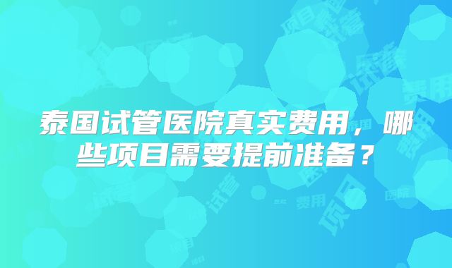 泰国试管医院真实费用，哪些项目需要提前准备？