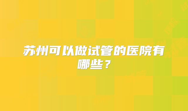 苏州可以做试管的医院有哪些？