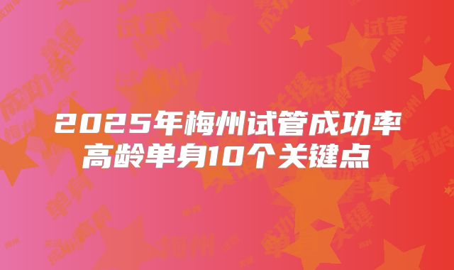 2025年梅州试管成功率高龄单身10个关键点