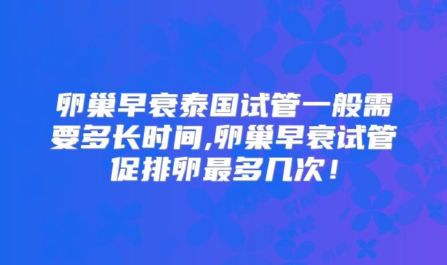 卵巢早衰泰国试管一般需要多长时间,卵巢早衰试管促排卵最多几次！