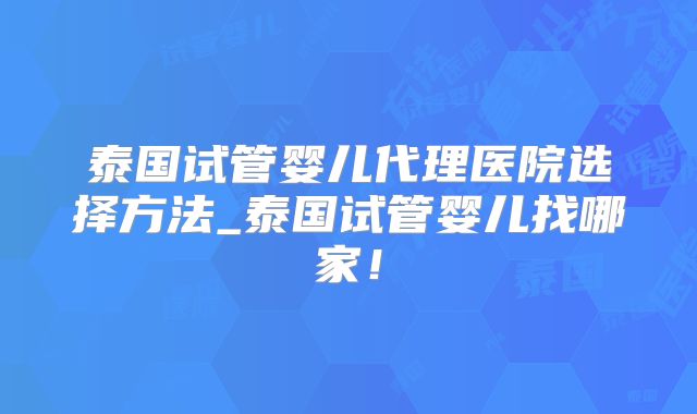 泰国试管婴儿代理医院选择方法_泰国试管婴儿找哪家！