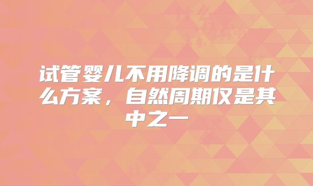 试管婴儿不用降调的是什么方案，自然周期仅是其中之一