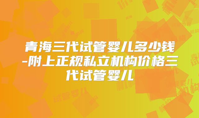 青海三代试管婴儿多少钱-附上正规私立机构价格三代试管婴儿