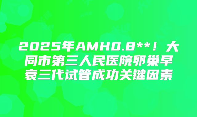 2025年AMH0.8**！大同市第三人民医院卵巢早衰三代试管成功关键因素