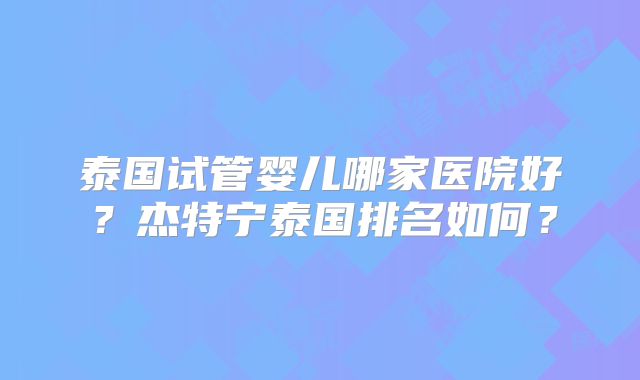 泰国试管婴儿哪家医院好？杰特宁泰国排名如何？