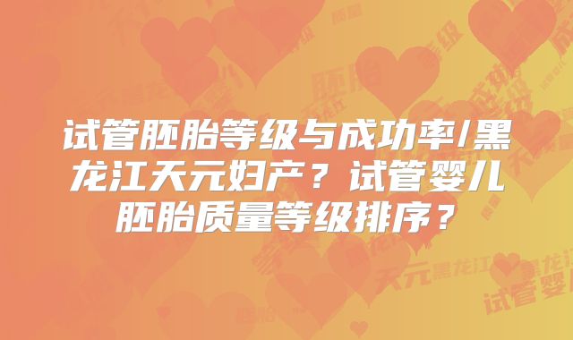试管胚胎等级与成功率/黑龙江天元妇产？试管婴儿胚胎质量等级排序？