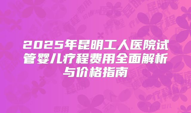 2025年昆明工人医院试管婴儿疗程费用全面解析与价格指南