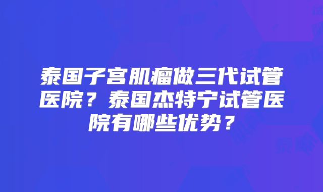 泰国子宫肌瘤做三代试管医院？泰国杰特宁试管医院有哪些优势？