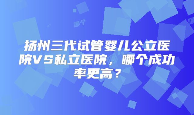 扬州三代试管婴儿公立医院VS私立医院,哪个成功率更高?