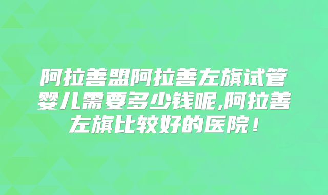 阿拉善盟阿拉善左旗试管婴儿需要多少钱呢,阿拉善左旗比较好的医院！