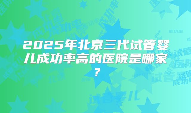 2025年北京三代试管婴儿成功率高的医院是哪家？
