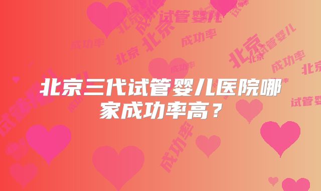 北京三代试管婴儿医院哪家成功率高？