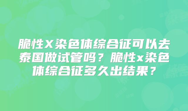脆性X染色体综合征可以去泰国做试管吗？脆性x染色体综合征多久出结果？