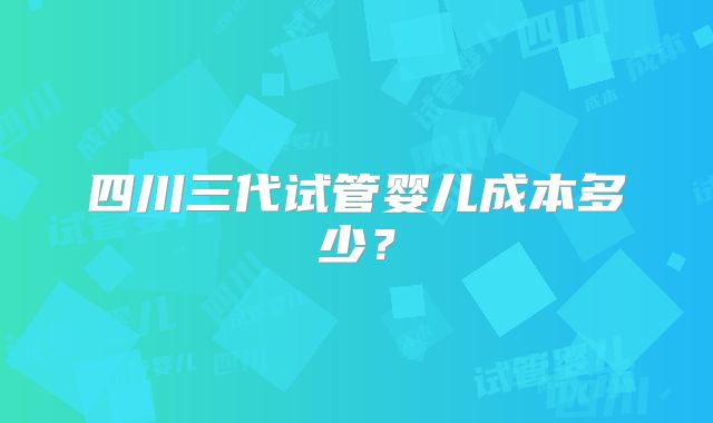 四川三代试管婴儿成本多少？
