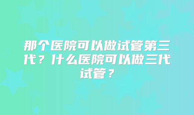 那个医院可以做试管第三代？什么医院可以做三代试管？