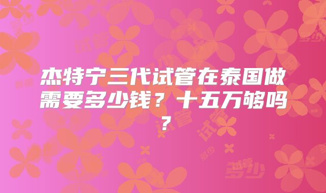 杰特宁三代试管在泰国做需要多少钱？十五万够吗？
